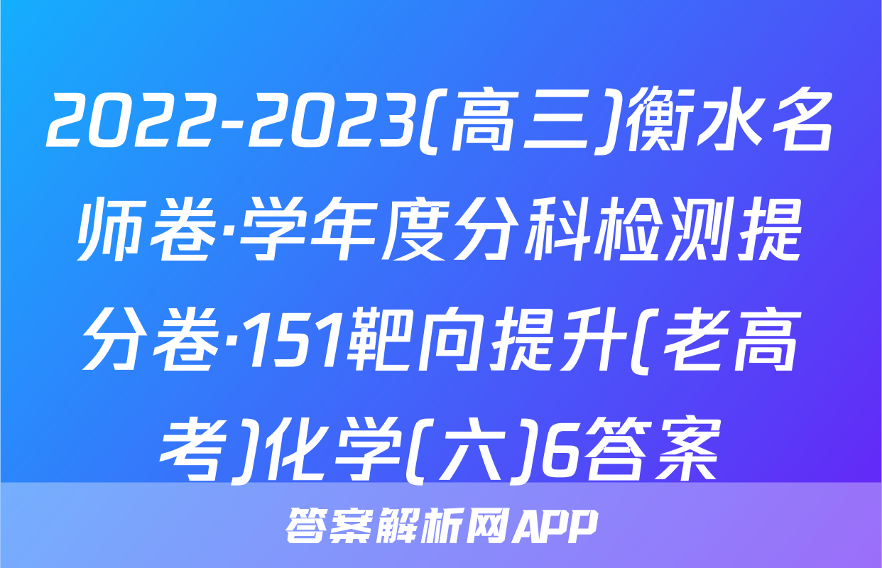 2022-2023(高三)衡水名师卷·学年度分科检测提分卷·151靶向提升(老高考)化学(六)6答案