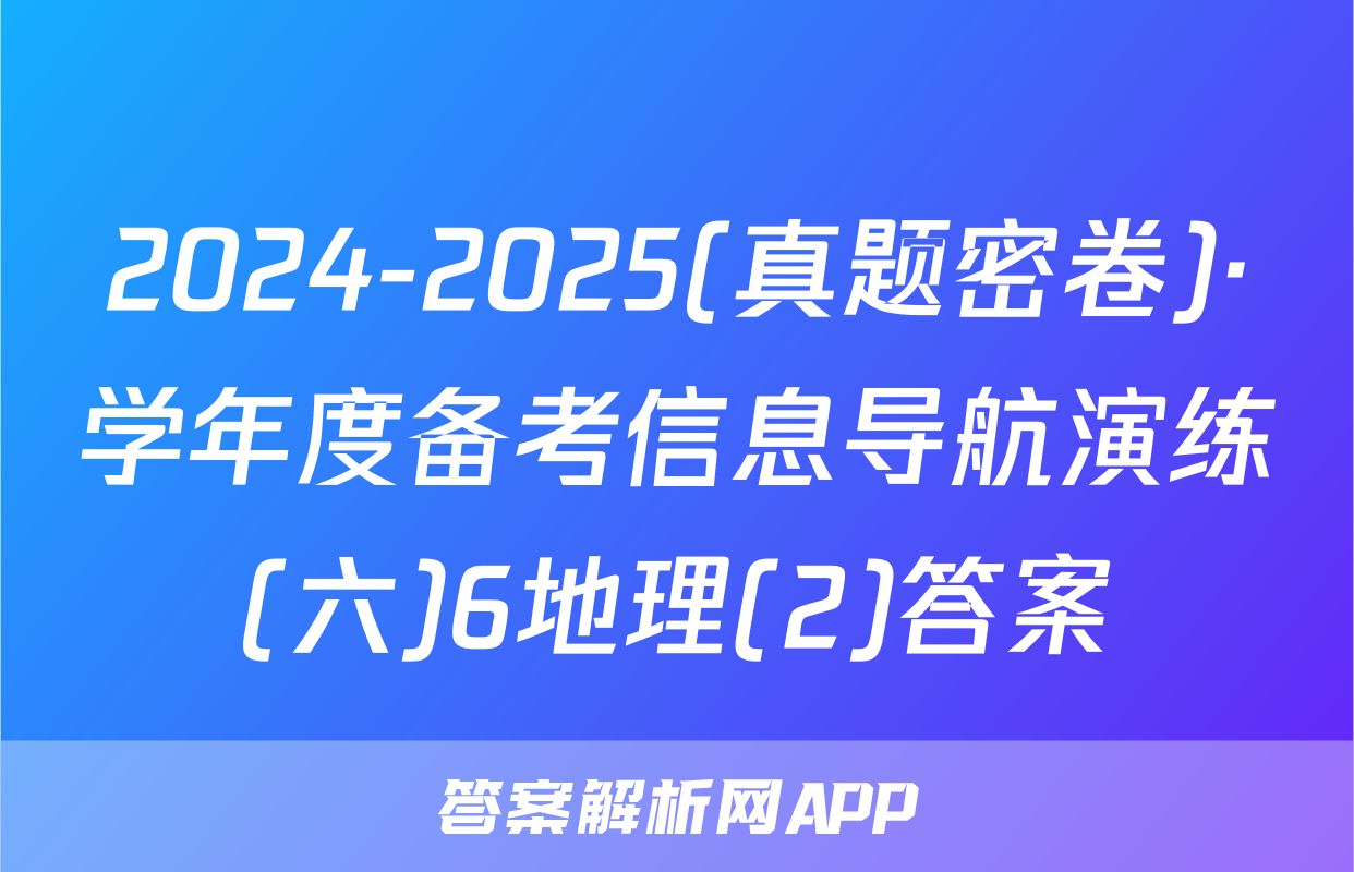 2024-2025(真题密卷)·学年度备考信息导航演练(六)6地理(2)答案