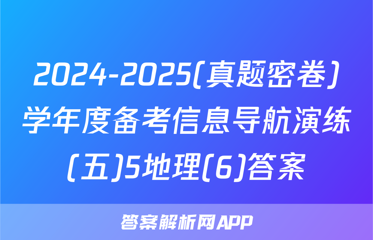 2024-2025(真题密卷)学年度备考信息导航演练(五)5地理(6)答案