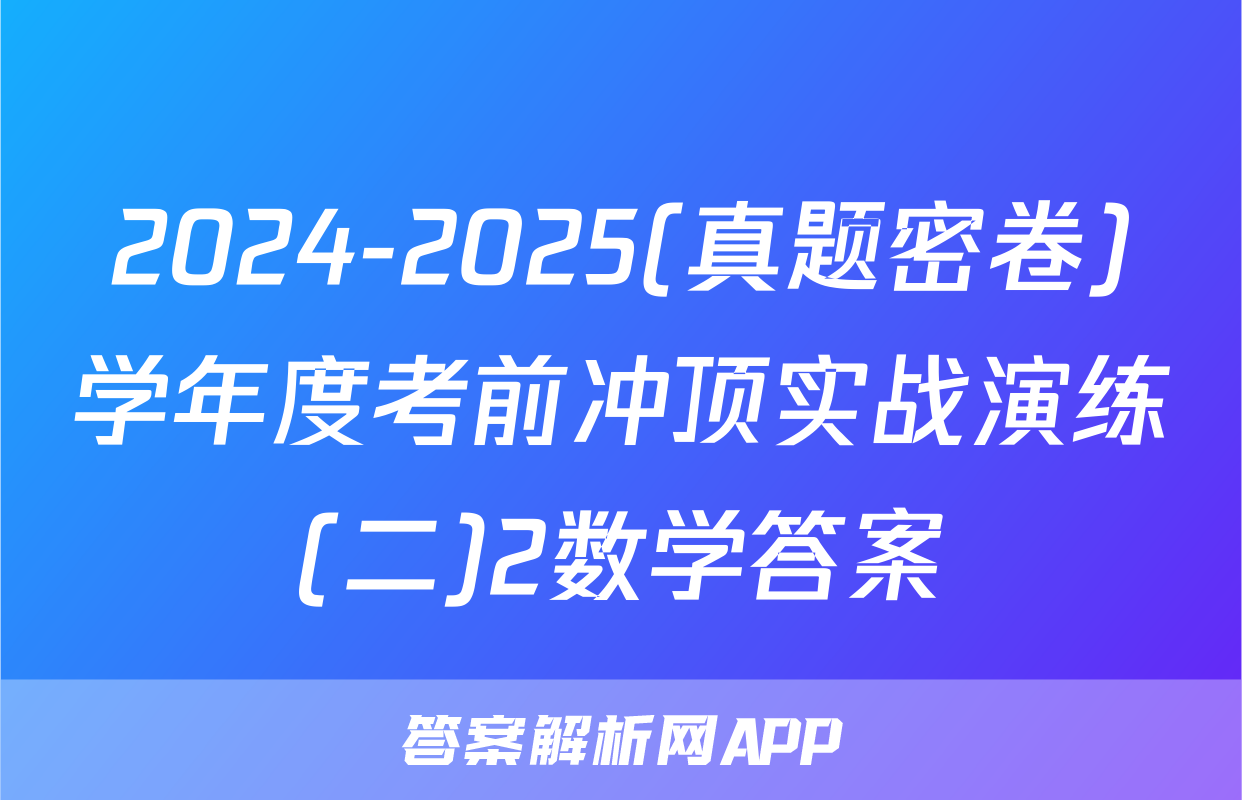 2024-2025(真题密卷)学年度考前冲顶实战演练(二)2数学答案