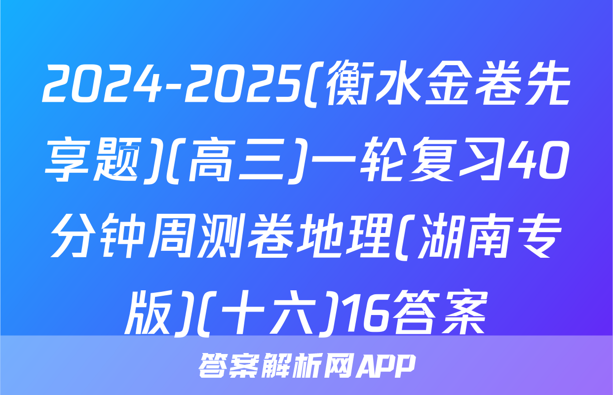 2024-2025(衡水金卷先享题)(高三)一轮复习40分钟周测卷地理(湖南专版)(十六)16答案