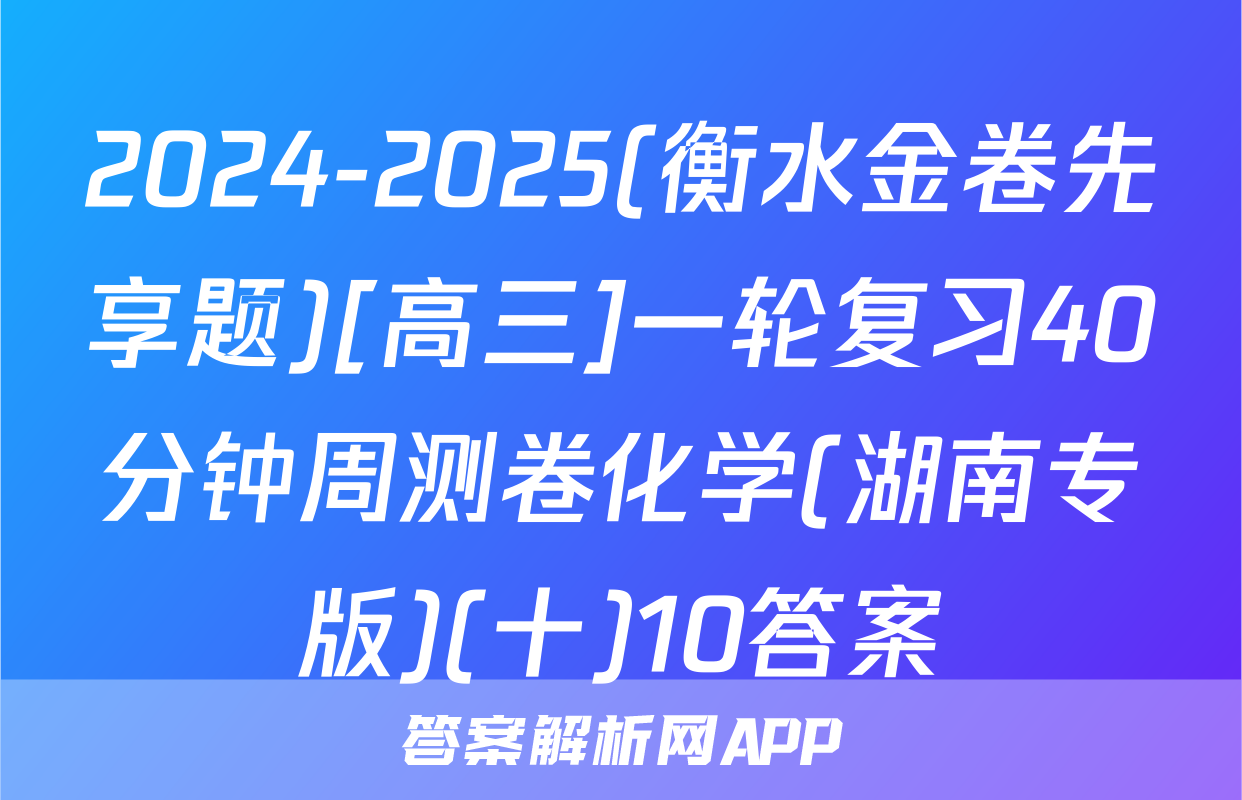 2024-2025(衡水金卷先享题)[高三]一轮复习40分钟周测卷化学(湖南专版)(十)10答案