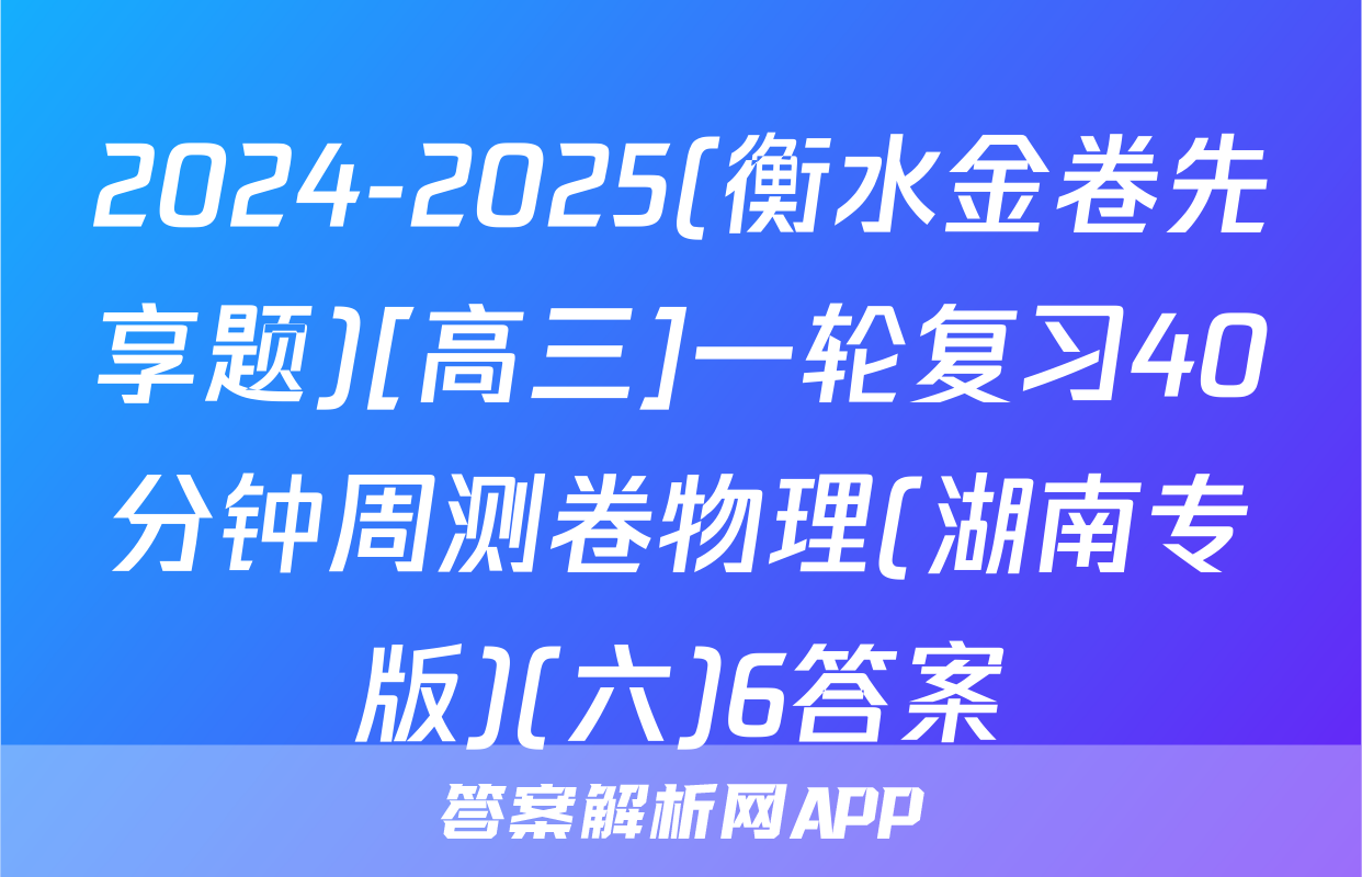 2024-2025(衡水金卷先享题)[高三]一轮复习40分钟周测卷物理(湖南专版)(六)6答案