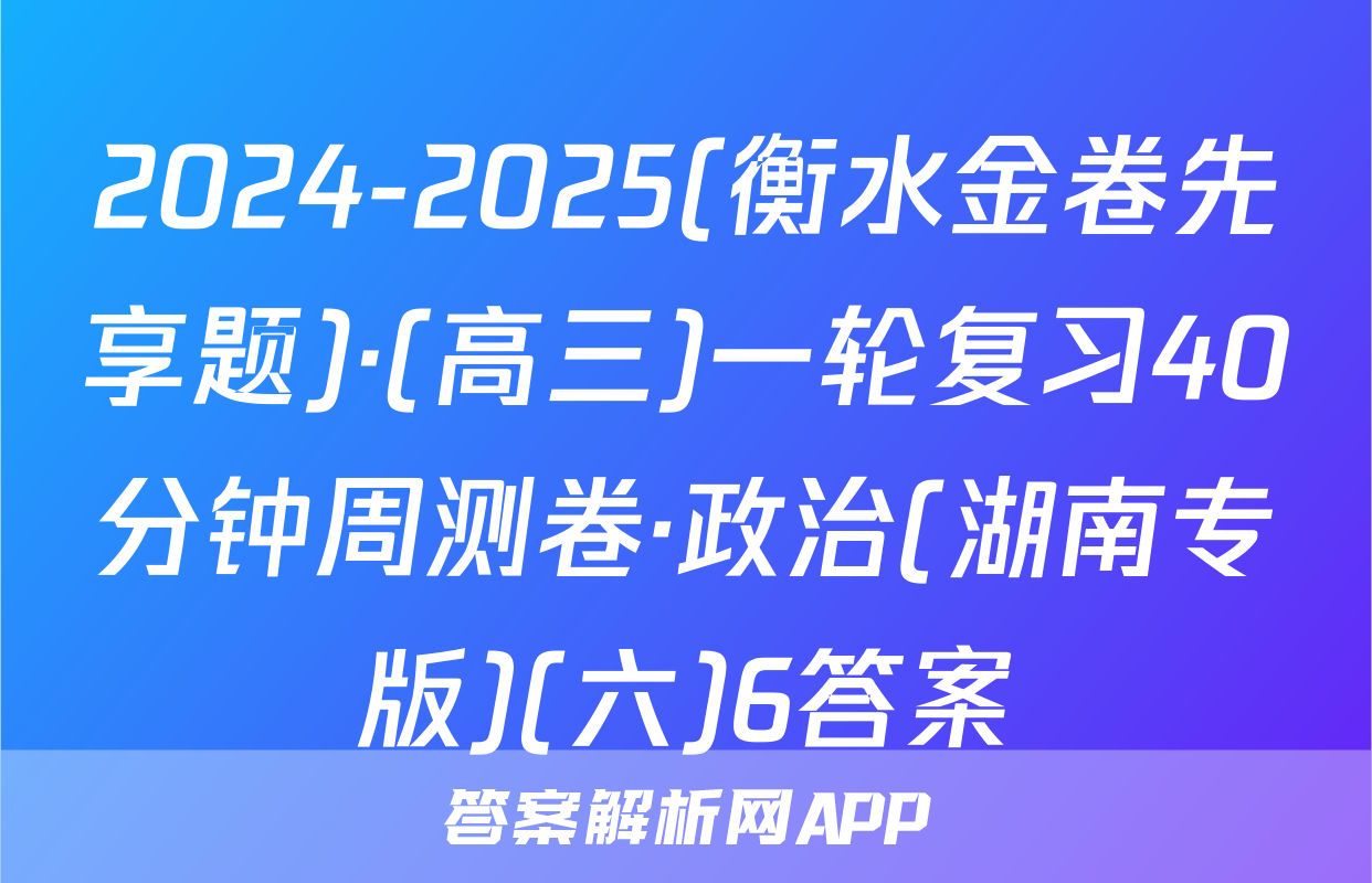 2024-2025(衡水金卷先享题)·(高三)一轮复习40分钟周测卷·政治(湖南专版)(六)6答案