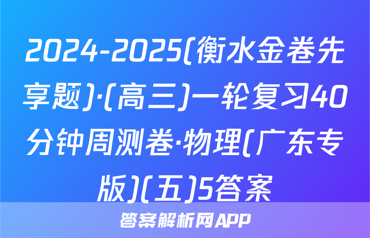 2024-2025(衡水金卷先享题)·(高三)一轮复习40分钟周测卷·物理(广东专版)(五)5答案