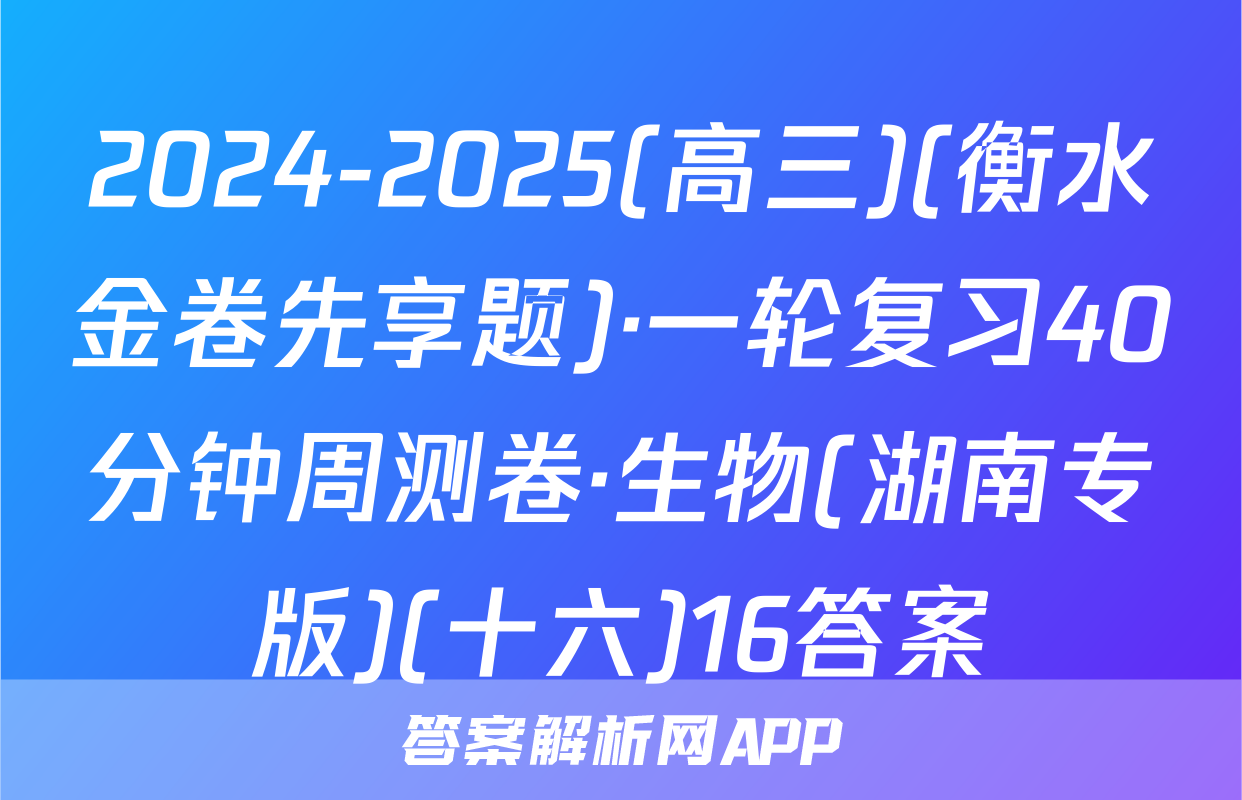 2024-2025(高三)(衡水金卷先享题)·一轮复习40分钟周测卷·生物(湖南专版)(十六)16答案