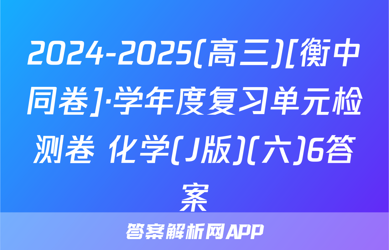 2024-2025(高三)[衡中同卷]·学年度复习单元检测卷 化学(J版)(六)6答案