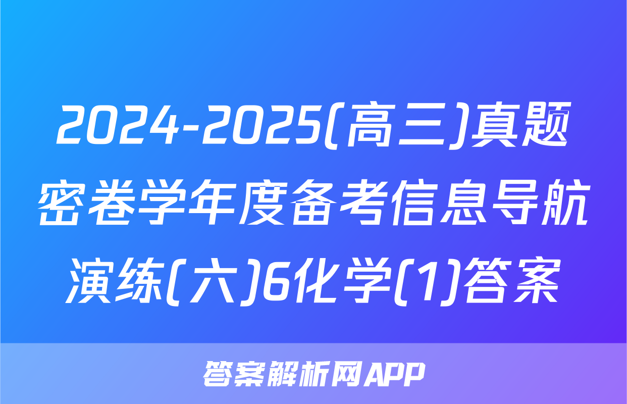2024-2025(高三)真题密卷学年度备考信息导航演练(六)6化学(1)答案