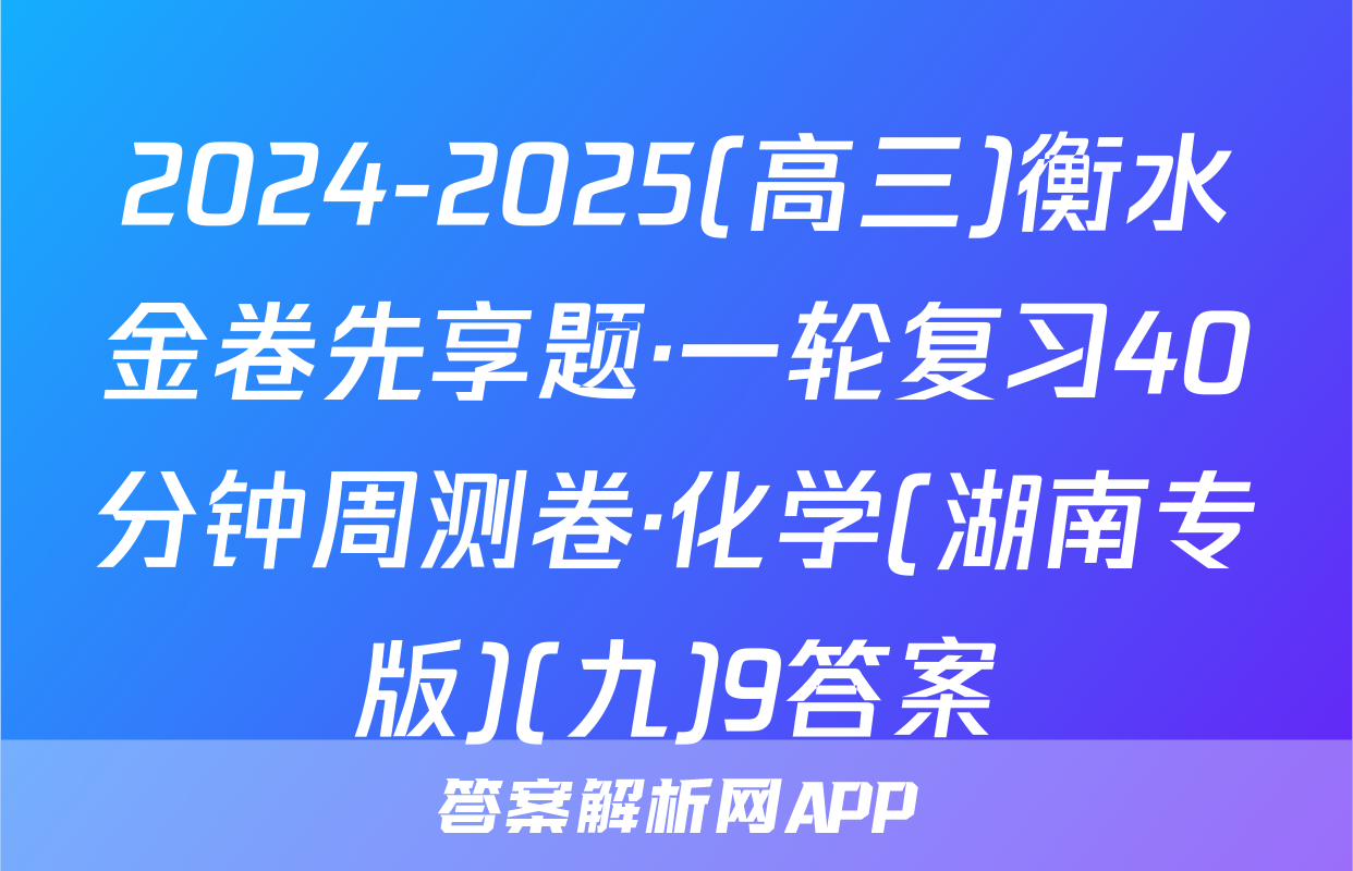 2024-2025(高三)衡水金卷先享题·一轮复习40分钟周测卷·化学(湖南专版)(九)9答案