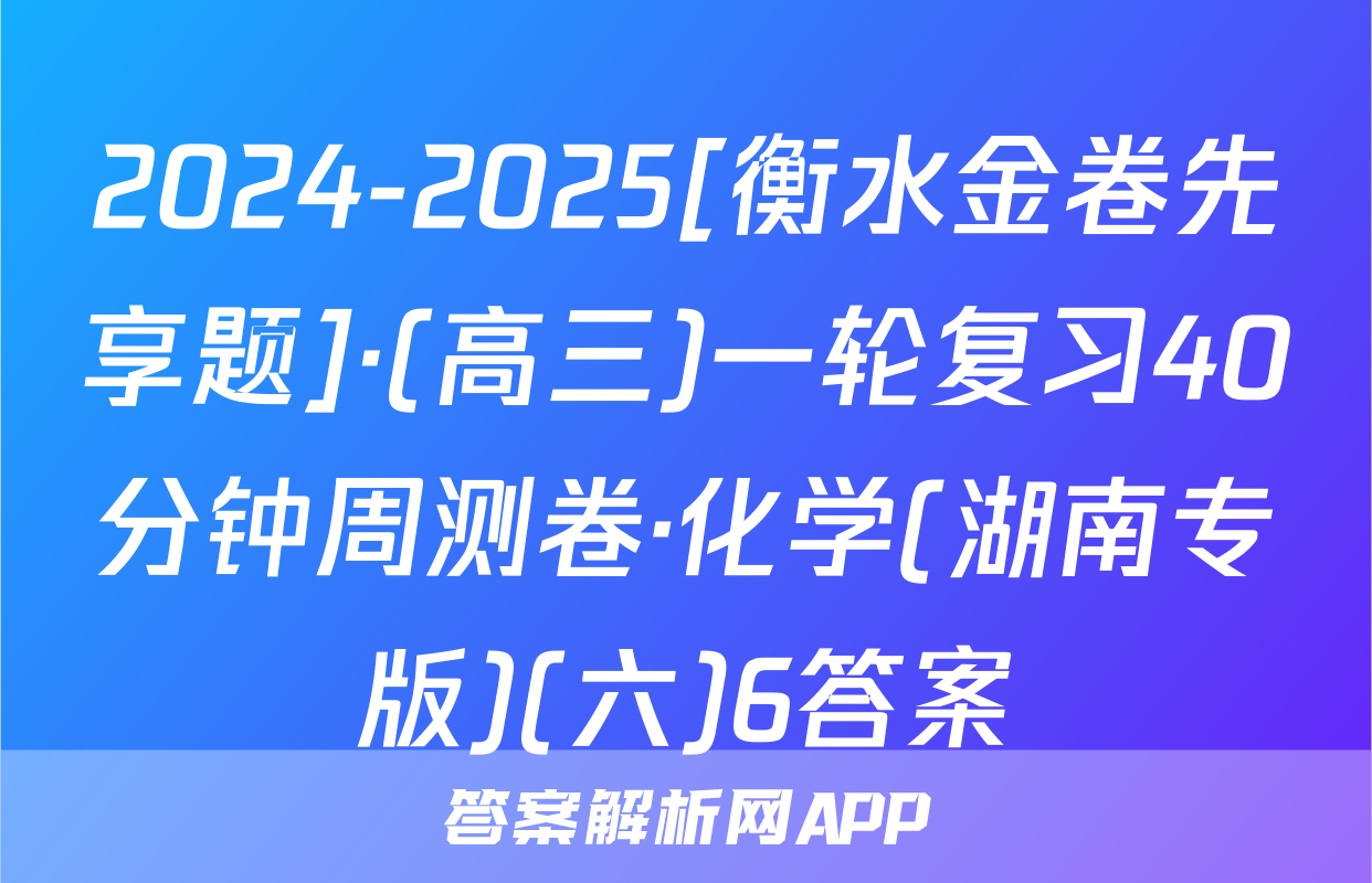 2024-2025[衡水金卷先享题]·(高三)一轮复习40分钟周测卷·化学(湖南专版)(六)6答案