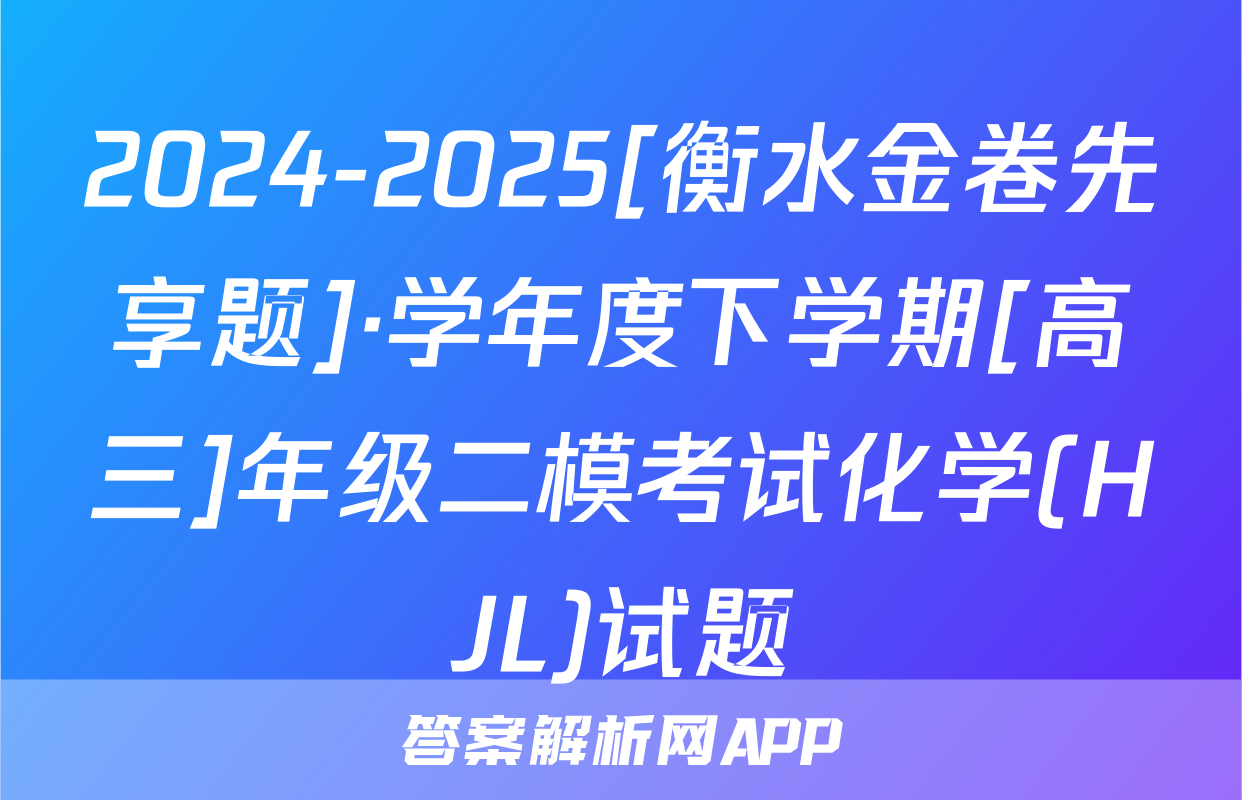 2024-2025[衡水金卷先享题]·学年度下学期[高三]年级二模考试化学(HJL)试题