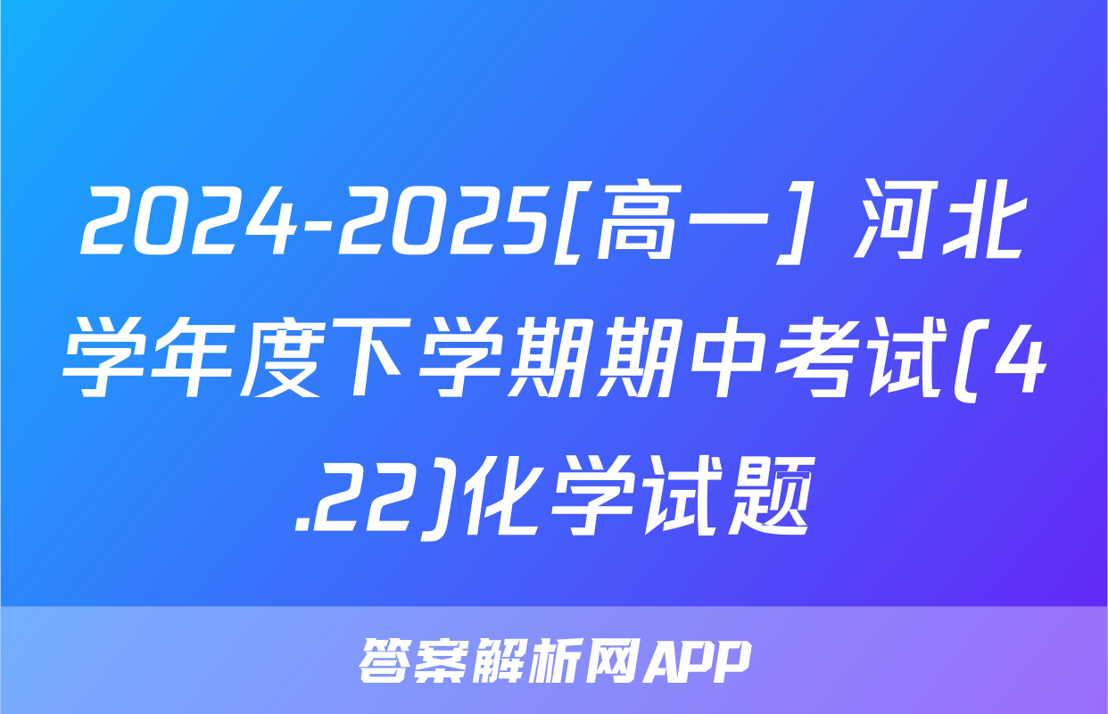 2024-2025[高一] 河北学年度下学期期中考试(4.22)化学试题