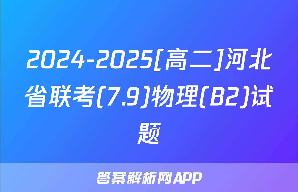 2024-2025[高二]河北省联考(7.9)物理(B2)试题