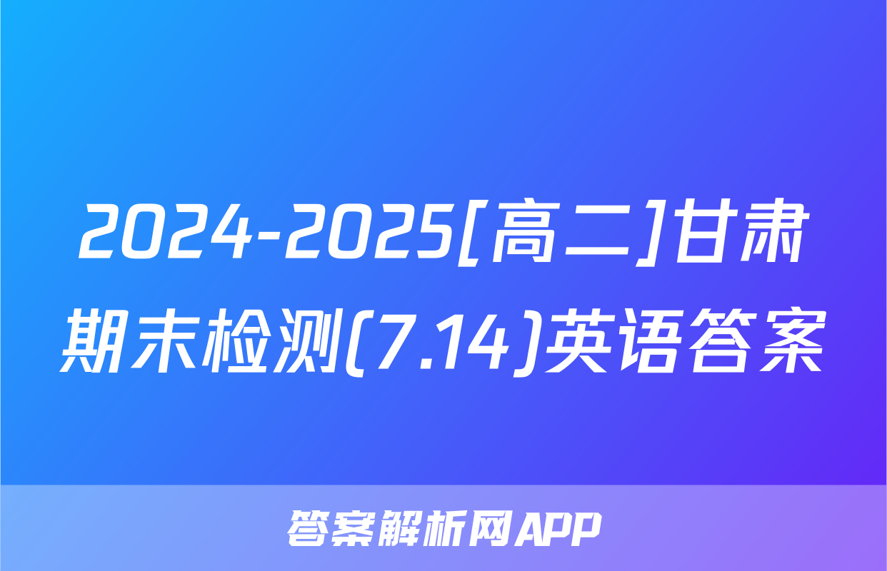 2024-2025[高二]甘肃期末检测(7.14)英语答案