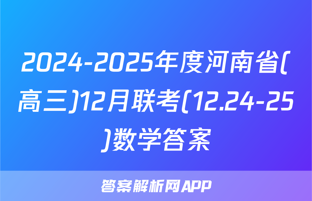 2024-2025年度河南省(高三)12月联考(12.24-25)数学答案