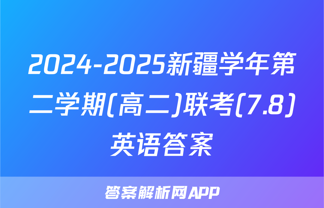 2024-2025新疆学年第二学期(高二)联考(7.8)英语答案