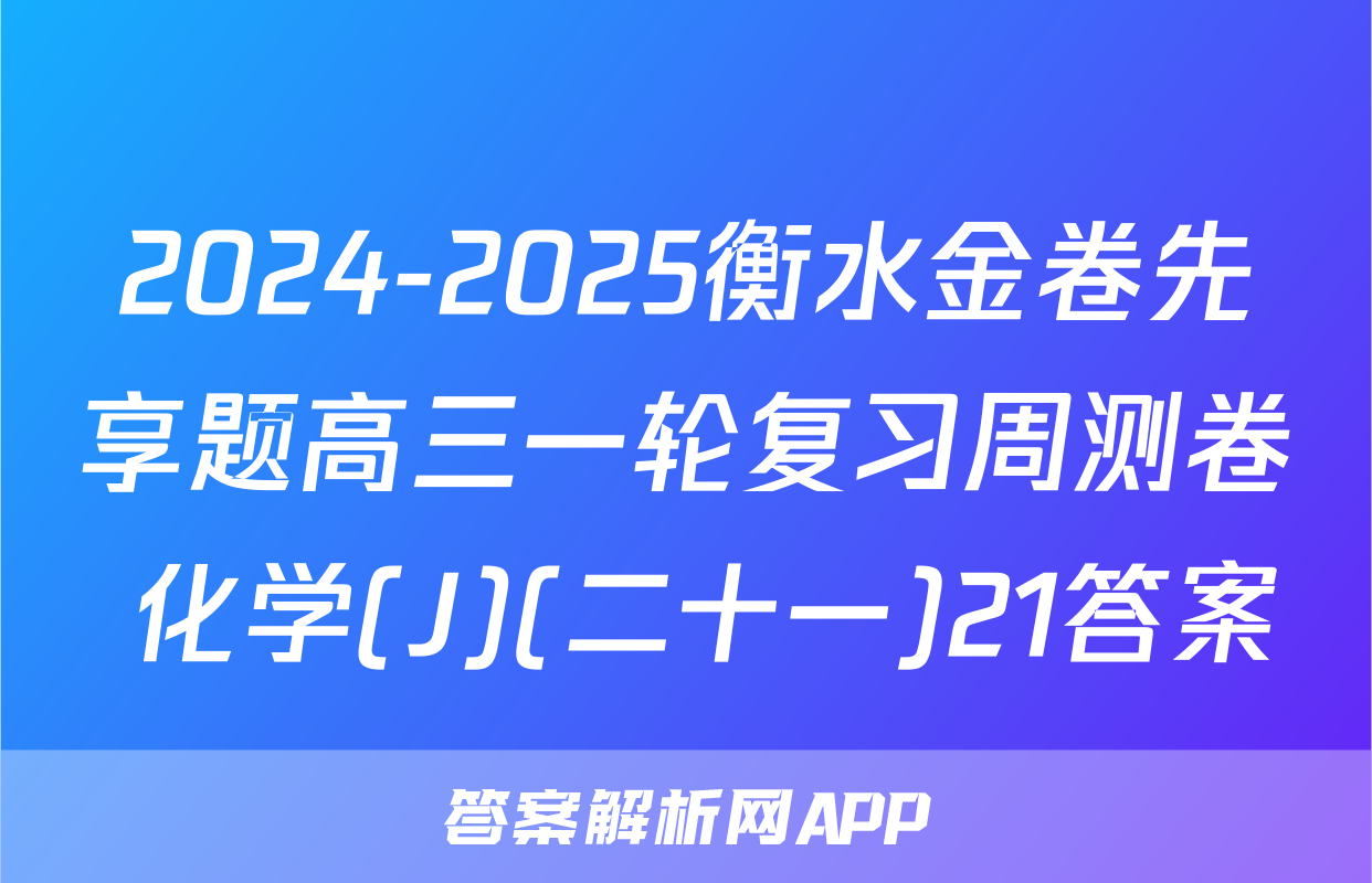 2024-2025衡水金卷先享题高三一轮复习周测卷 化学(J)(二十一)21答案