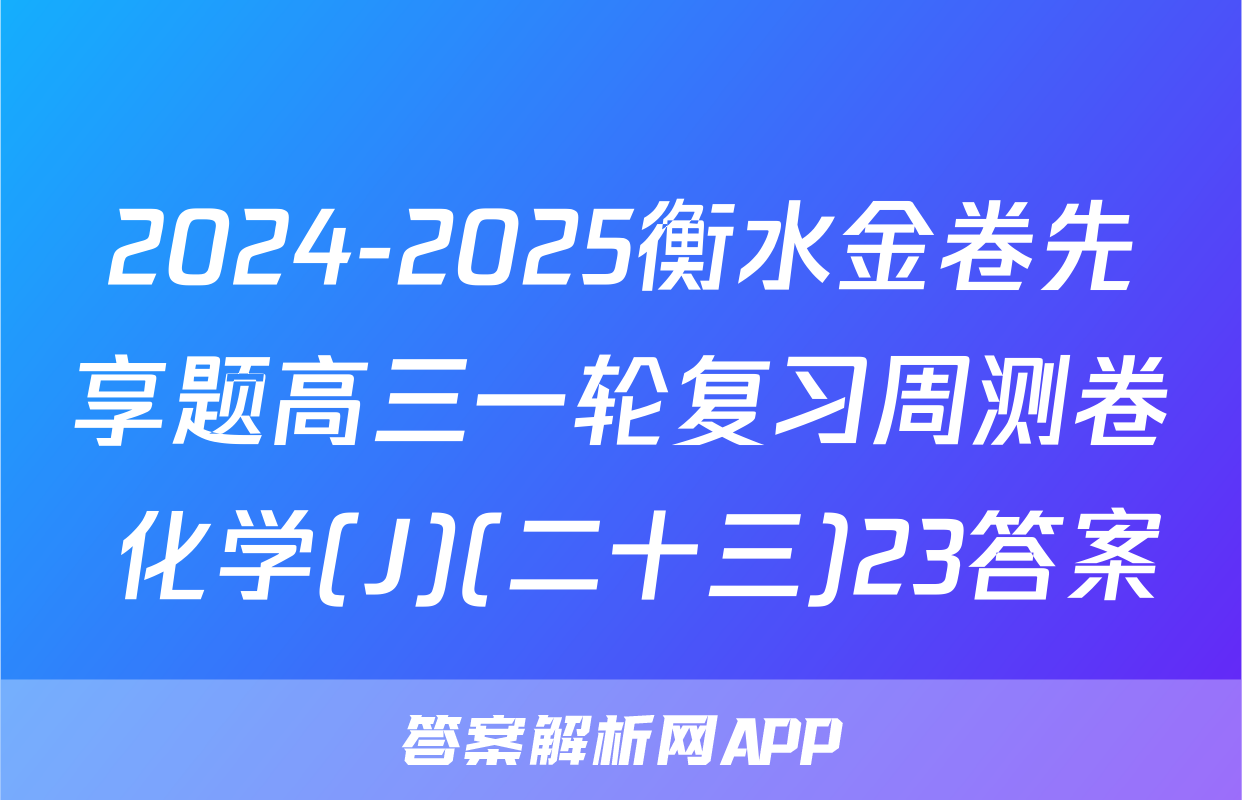2024-2025衡水金卷先享题高三一轮复习周测卷 化学(J)(二十三)23答案