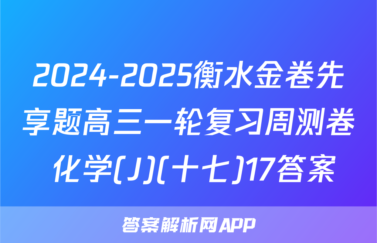 2024-2025衡水金卷先享题高三一轮复习周测卷 化学(J)(十七)17答案