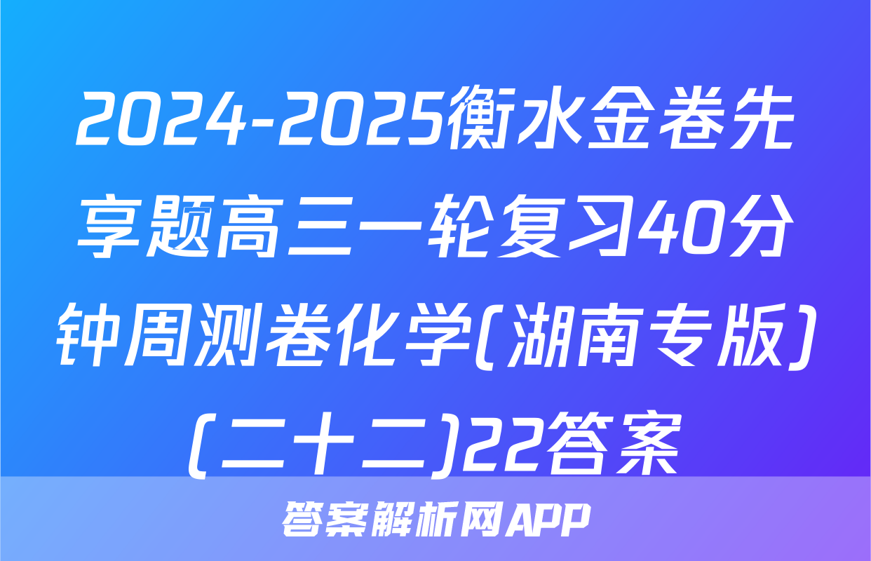 2024-2025衡水金卷先享题高三一轮复习40分钟周测卷化学(湖南专版)(二十二)22答案