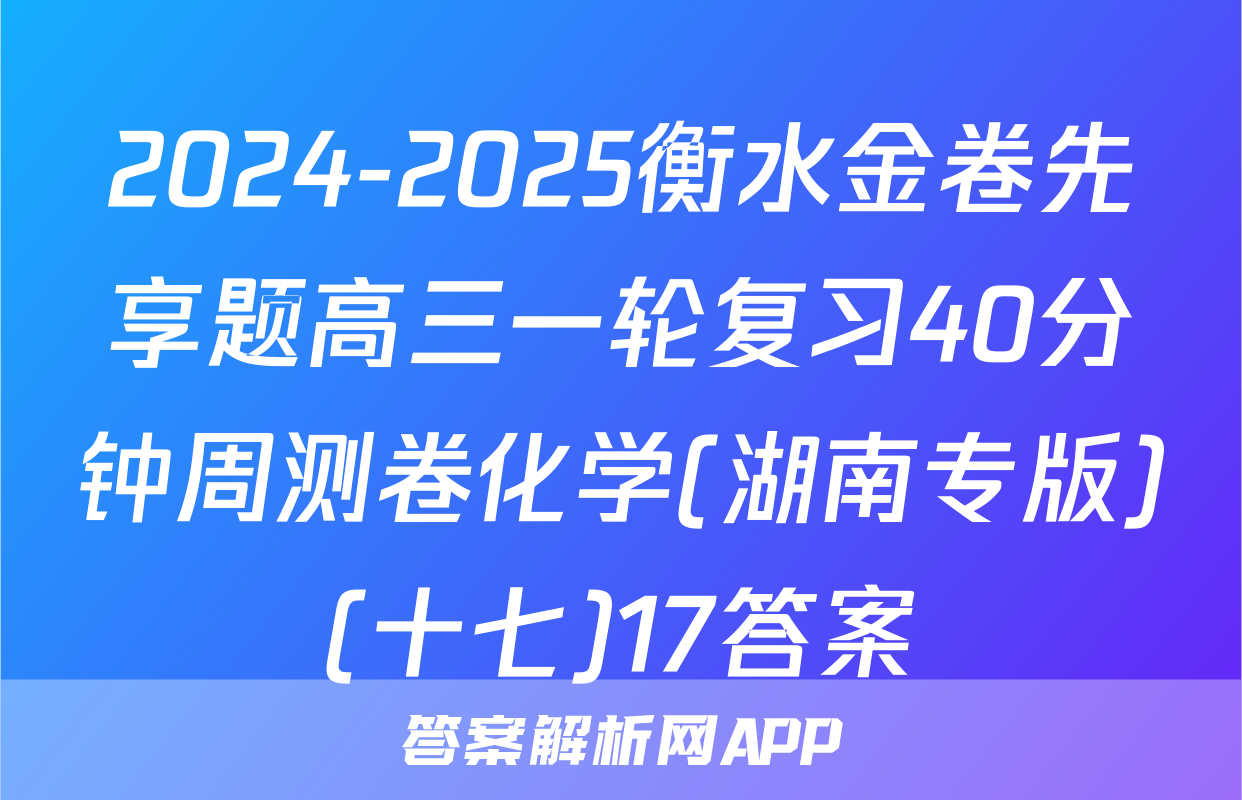 2024-2025衡水金卷先享题高三一轮复习40分钟周测卷化学(湖南专版)(十七)17答案