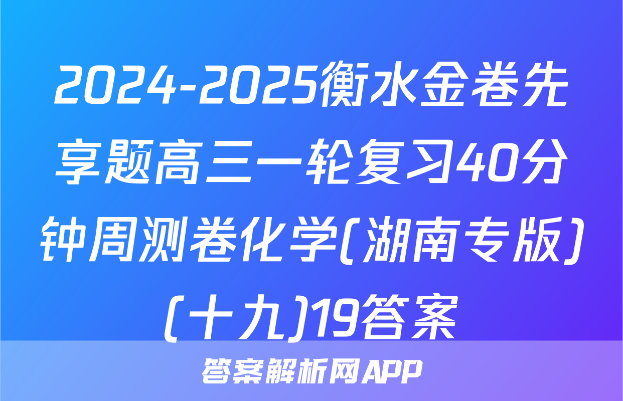 2024-2025衡水金卷先享题高三一轮复习40分钟周测卷化学(湖南专版)(十九)19答案