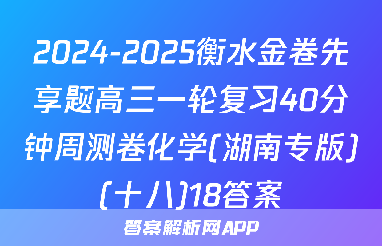 2024-2025衡水金卷先享题高三一轮复习40分钟周测卷化学(湖南专版)(十八)18答案