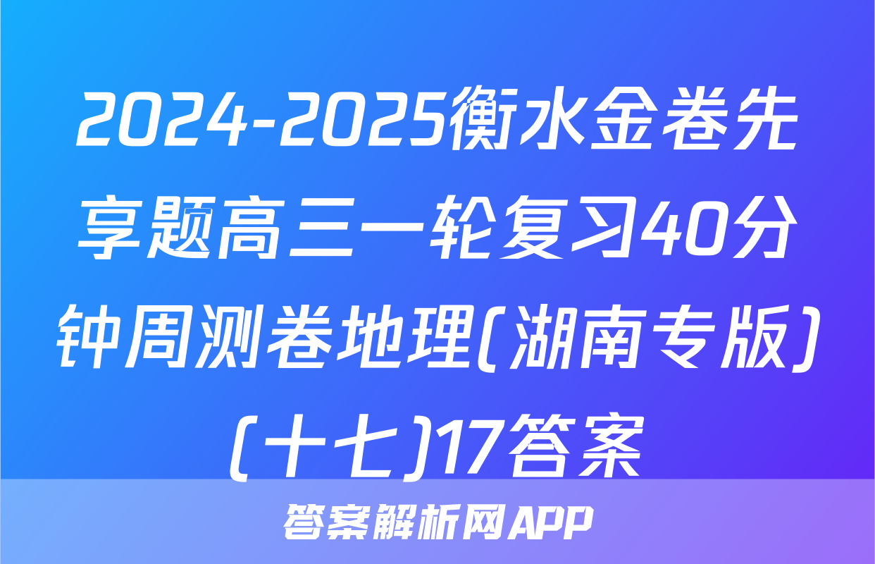 2024-2025衡水金卷先享题高三一轮复习40分钟周测卷地理(湖南专版)(十七)17答案
