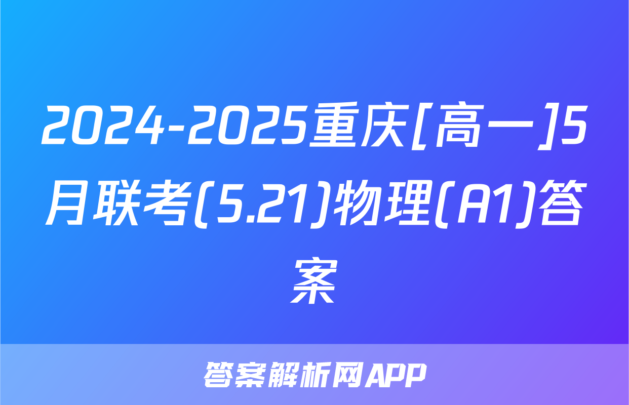 2024-2025重庆[高一]5月联考(5.21)物理(A1)答案