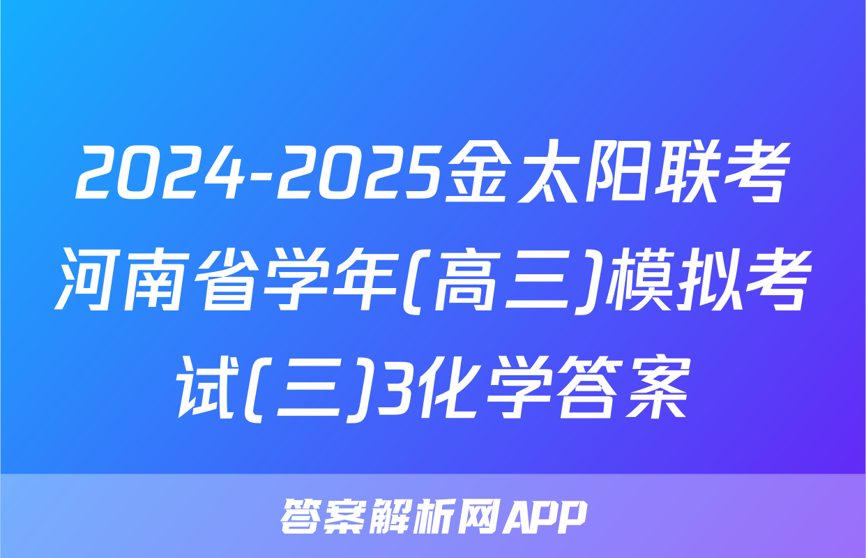 2024-2025金太阳联考河南省学年(高三)模拟考试(三)3化学答案