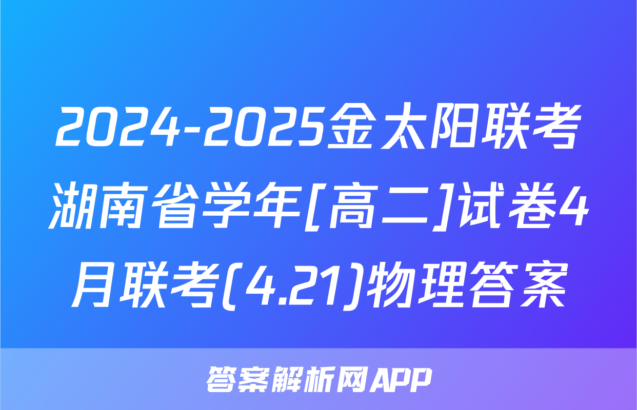 2024-2025金太阳联考湖南省学年[高二]试卷4月联考(4.21)物理答案