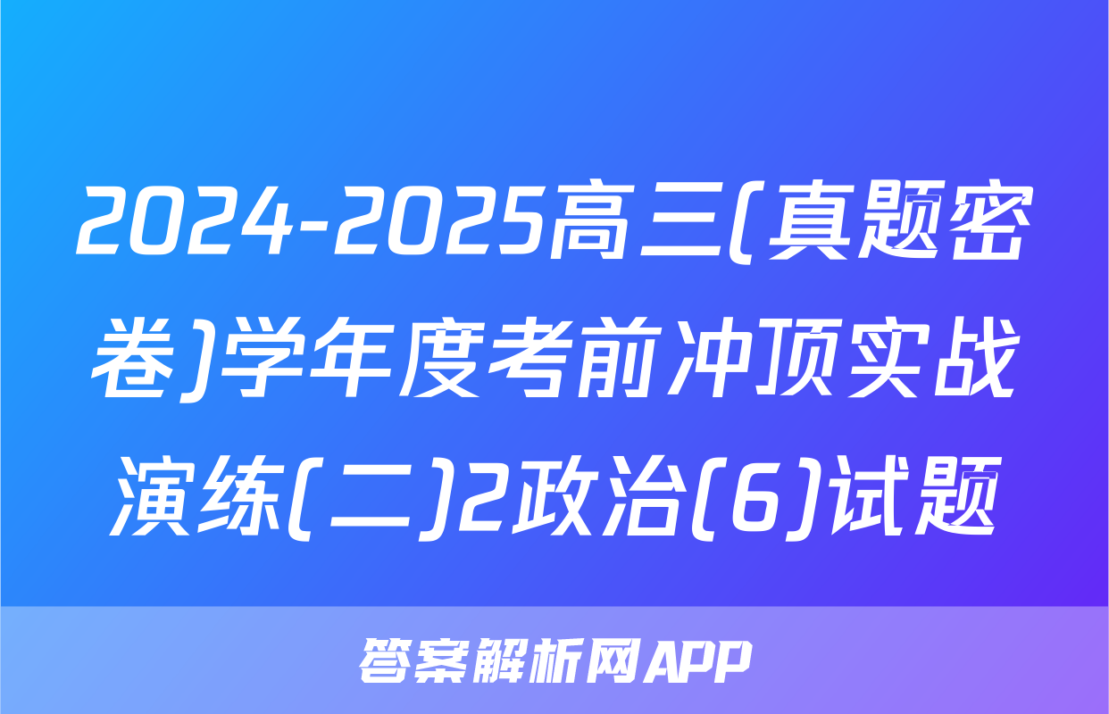 2024-2025高三(真题密卷)学年度考前冲顶实战演练(二)2政治(6)试题