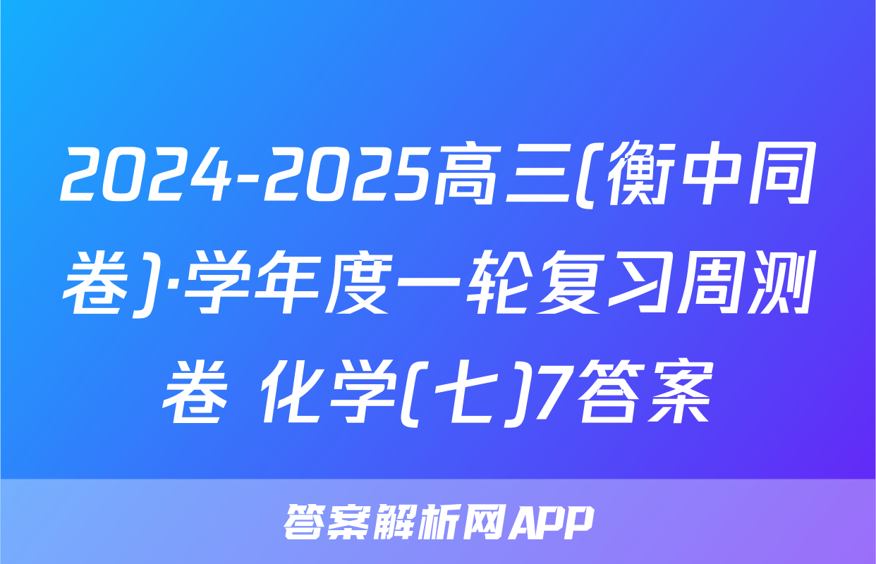 2024-2025高三(衡中同卷)·学年度一轮复习周测卷 化学(七)7答案