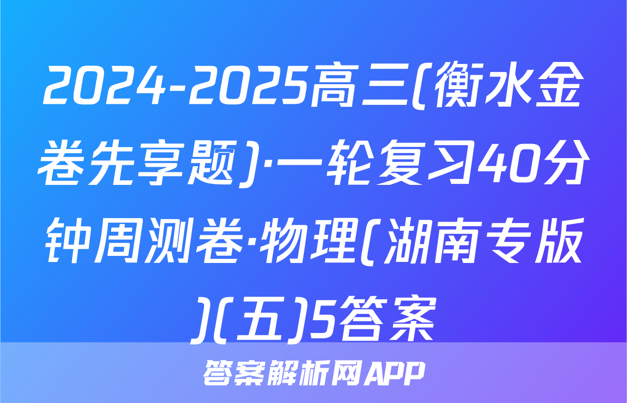 2024-2025高三(衡水金卷先享题)·一轮复习40分钟周测卷·物理(湖南专版)(五)5答案