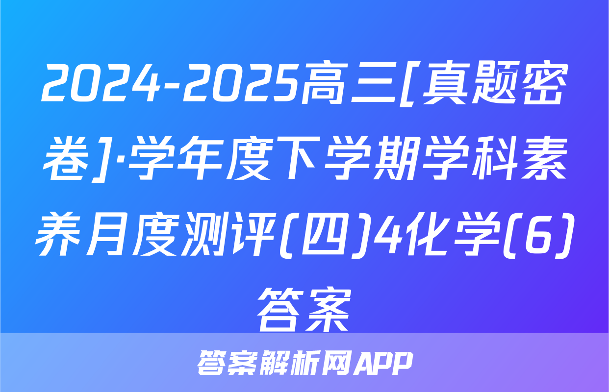 2024-2025高三[真题密卷]·学年度下学期学科素养月度测评(四)4化学(6)答案