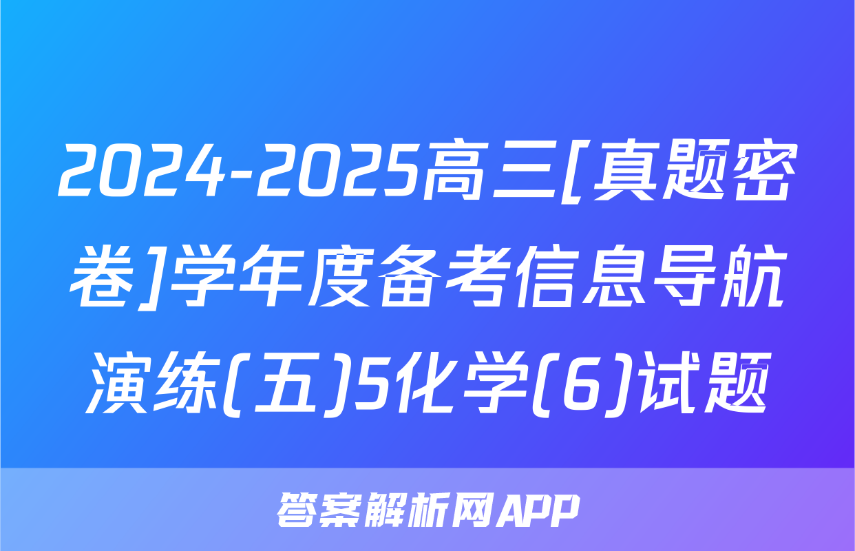 2024-2025高三[真题密卷]学年度备考信息导航演练(五)5化学(6)试题