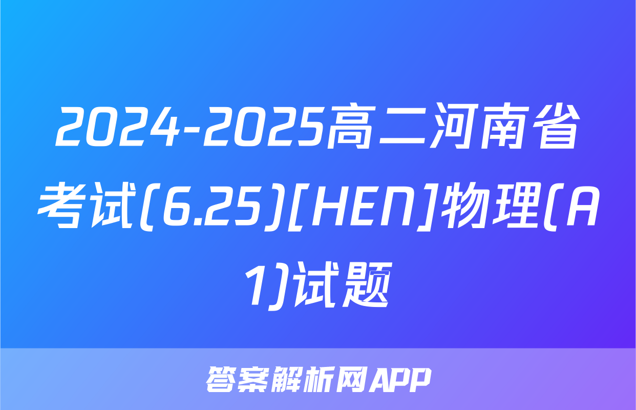 2024-2025高二河南省考试(6.25)[HEN]物理(A1)试题