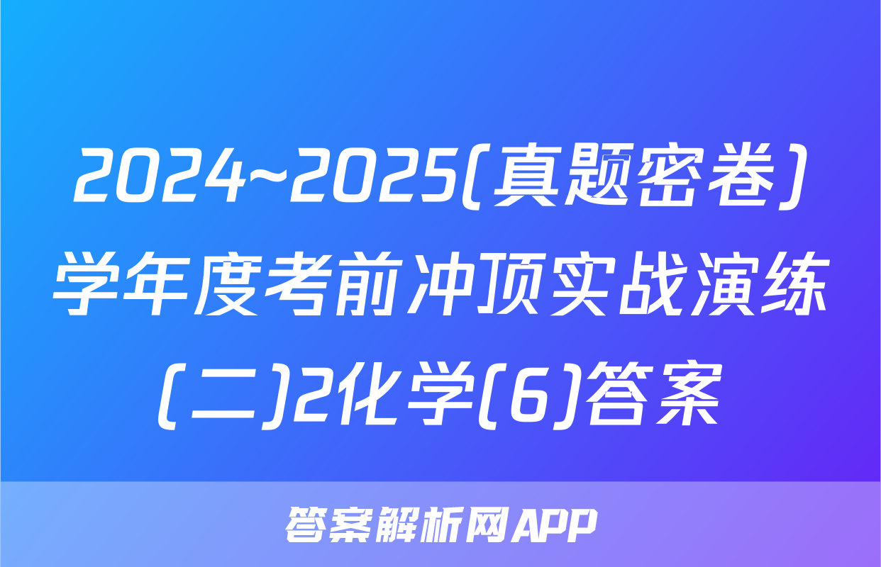 2024~2025(真题密卷)学年度考前冲顶实战演练(二)2化学(6)答案