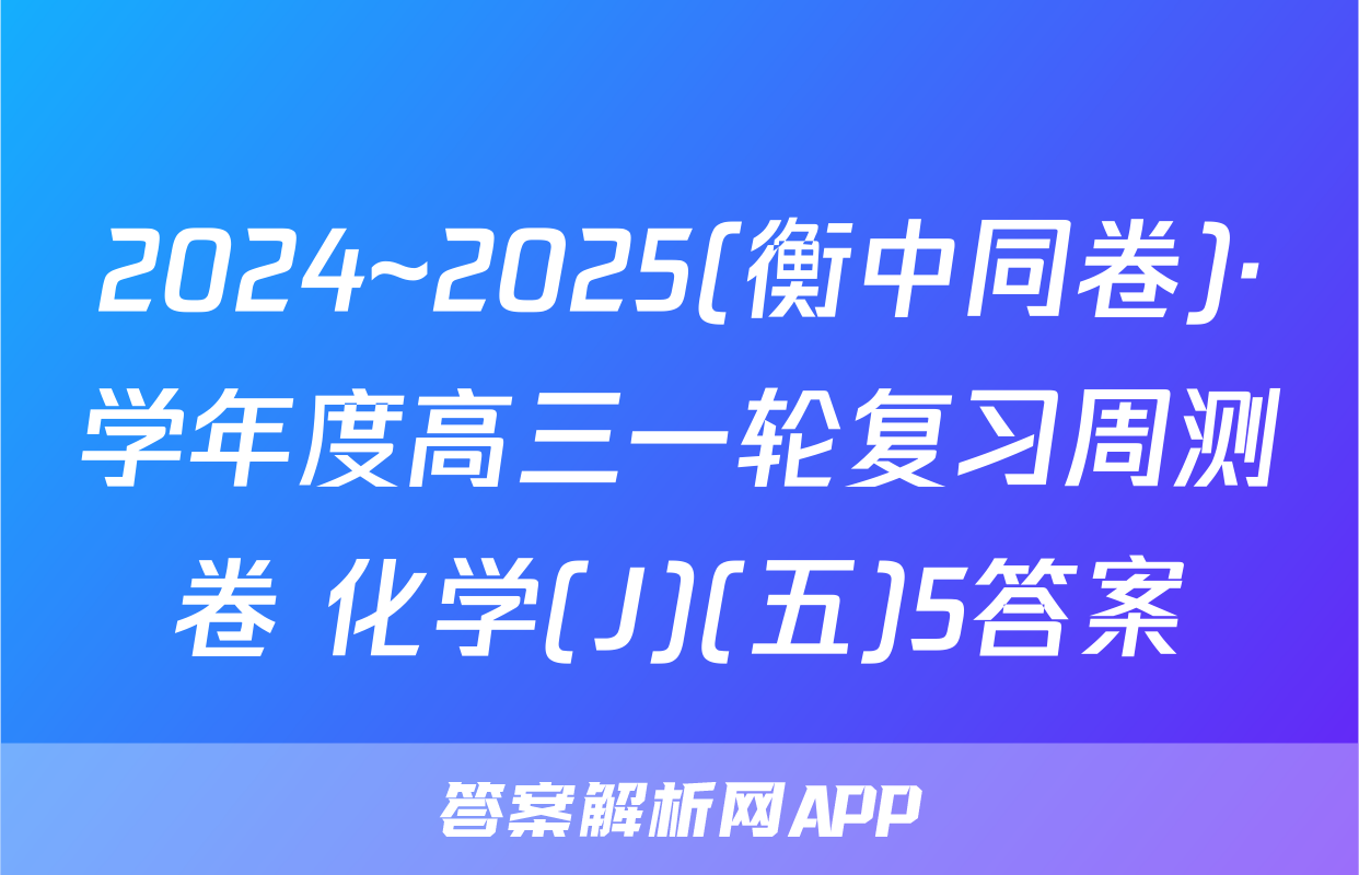 2024~2025(衡中同卷)·学年度高三一轮复习周测卷 化学(J)(五)5答案