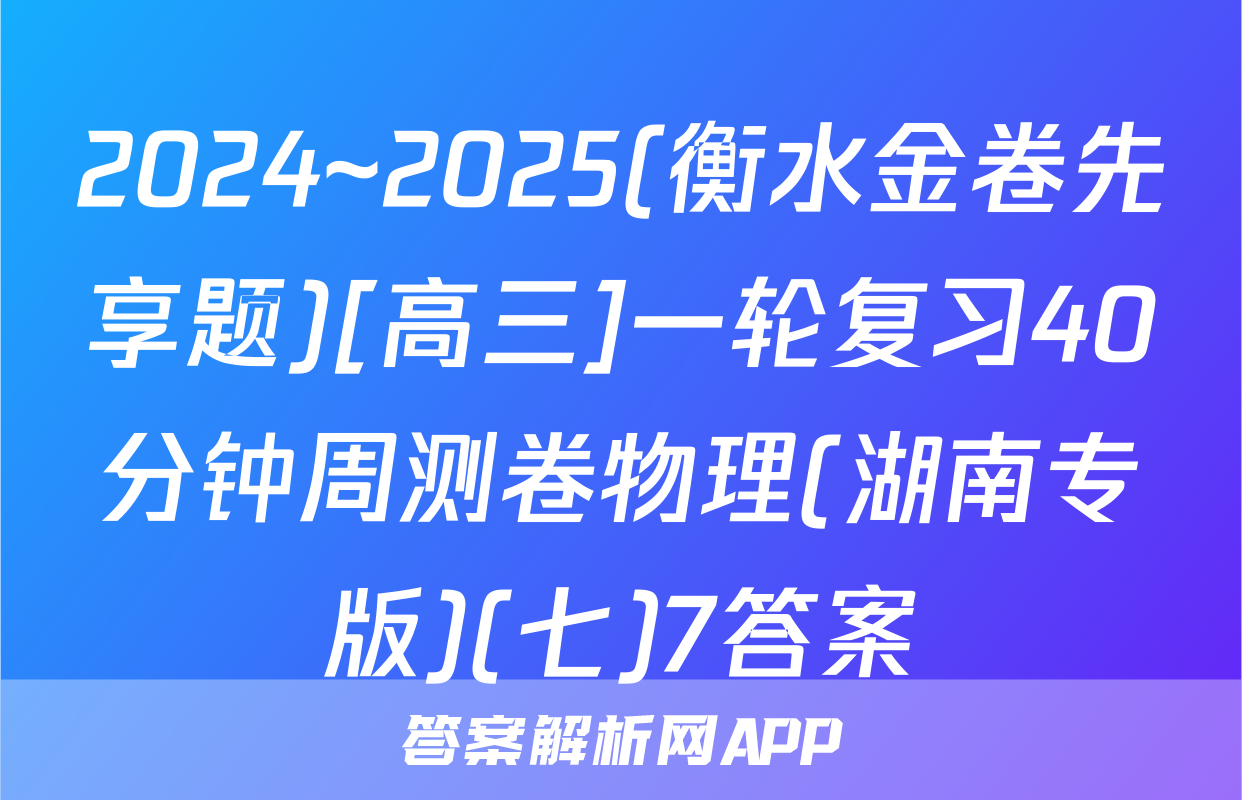 2024~2025(衡水金卷先享题)[高三]一轮复习40分钟周测卷物理(湖南专版)(七)7答案