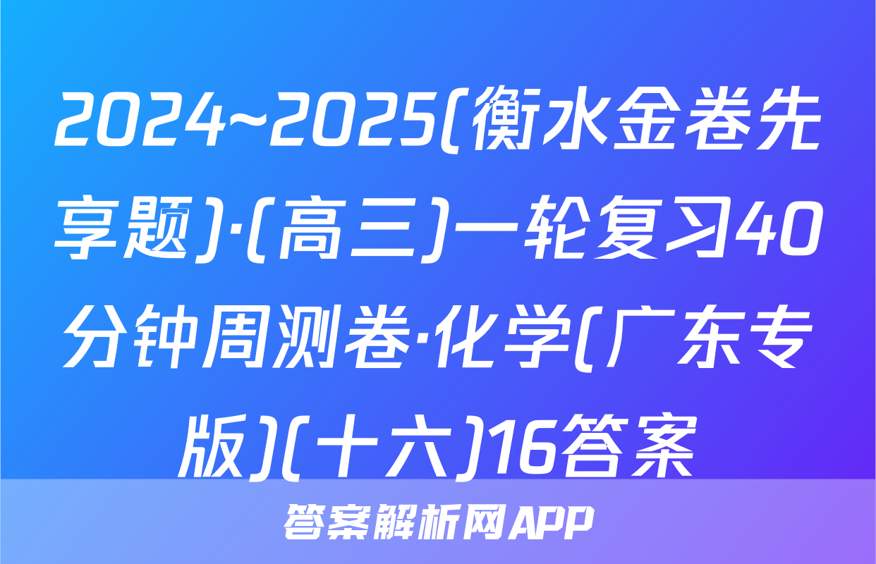 2024~2025(衡水金卷先享题)·(高三)一轮复习40分钟周测卷·化学(广东专版)(十六)16答案