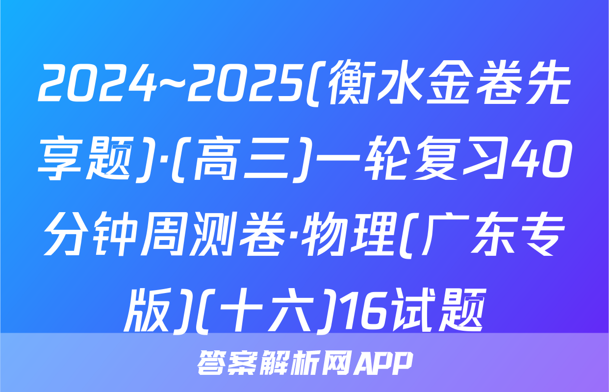2024~2025(衡水金卷先享题)·(高三)一轮复习40分钟周测卷·物理(广东专版)(十六)16试题