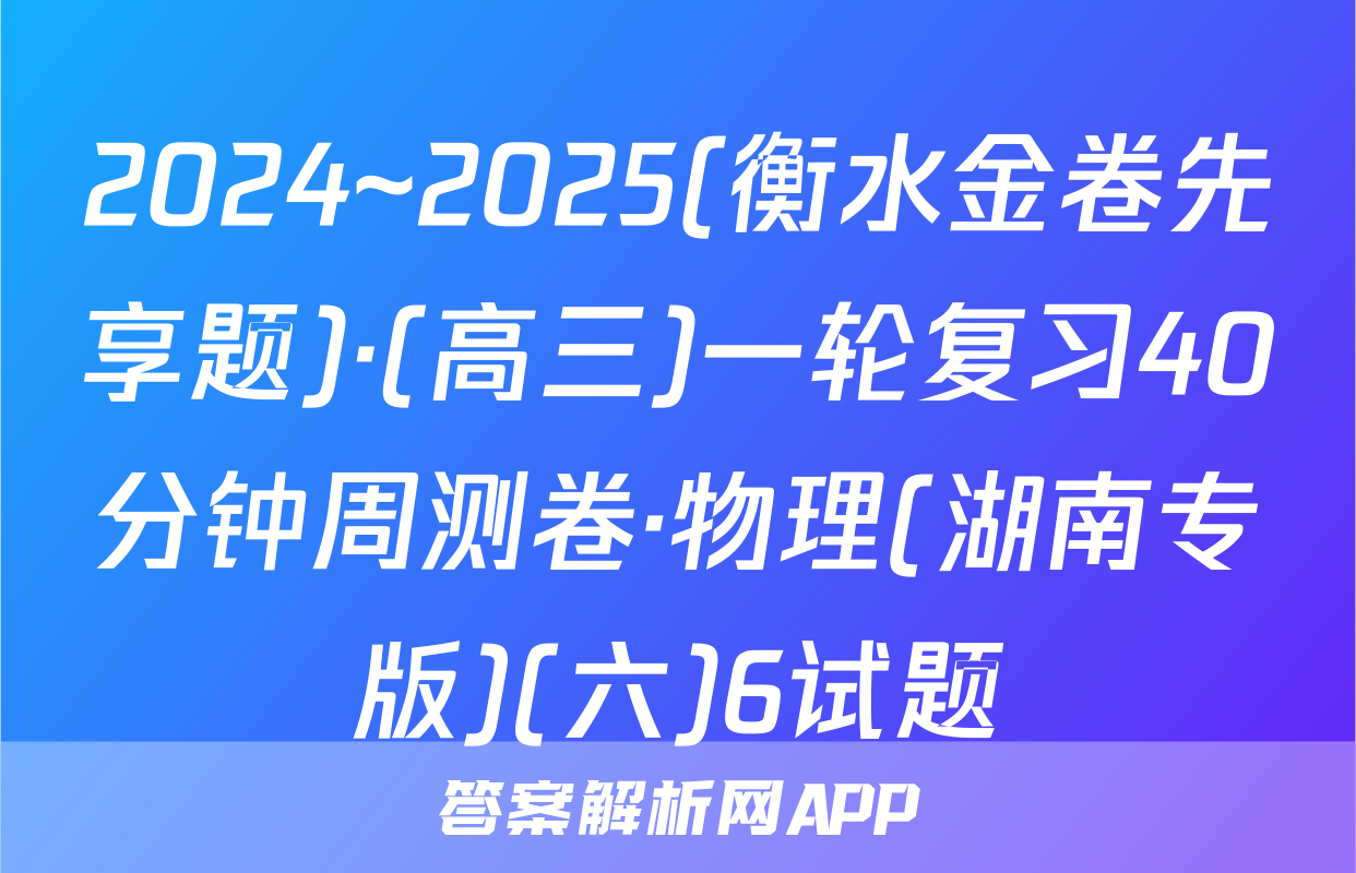 2024~2025(衡水金卷先享题)·(高三)一轮复习40分钟周测卷·物理(湖南专版)(六)6试题