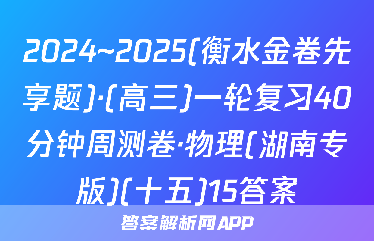 2024~2025(衡水金卷先享题)·(高三)一轮复习40分钟周测卷·物理(湖南专版)(十五)15答案