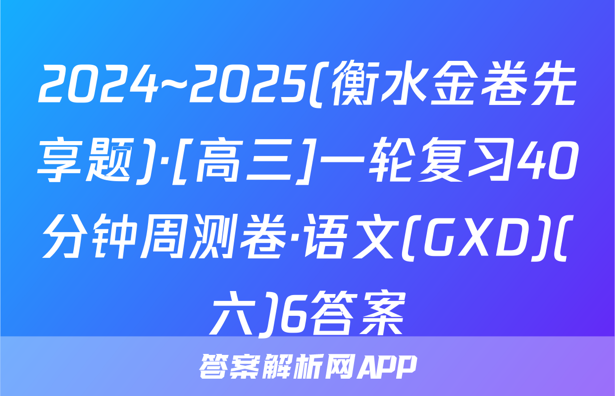2024~2025(衡水金卷先享题)·[高三]一轮复习40分钟周测卷·语文(GXD)(六)6答案