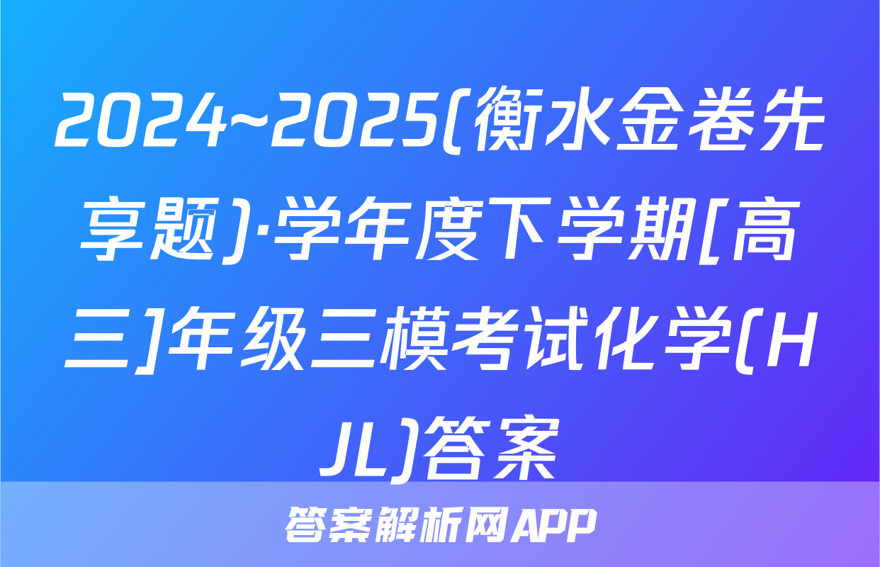 2024~2025(衡水金卷先享题)·学年度下学期[高三]年级三模考试化学(HJL)答案