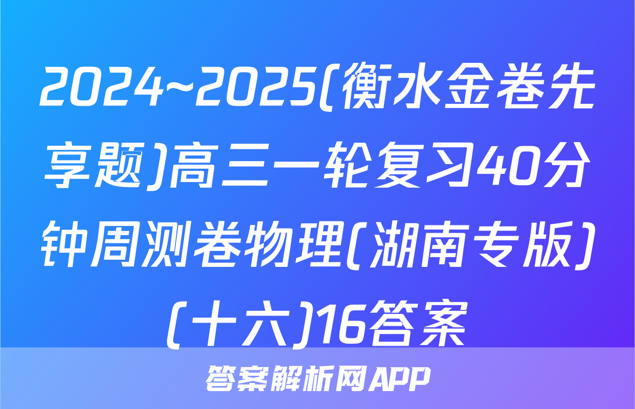 2024~2025(衡水金卷先享题)高三一轮复习40分钟周测卷物理(湖南专版)(十六)16答案