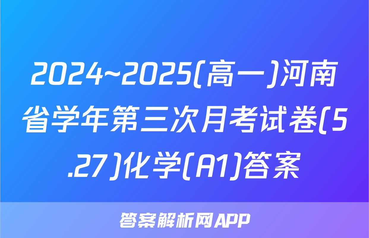 2024~2025(高一)河南省学年第三次月考试卷(5.27)化学(A1)答案
