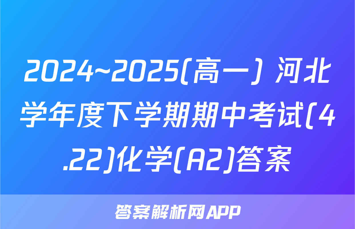 2024~2025(高一) 河北学年度下学期期中考试(4.22)化学(A2)答案