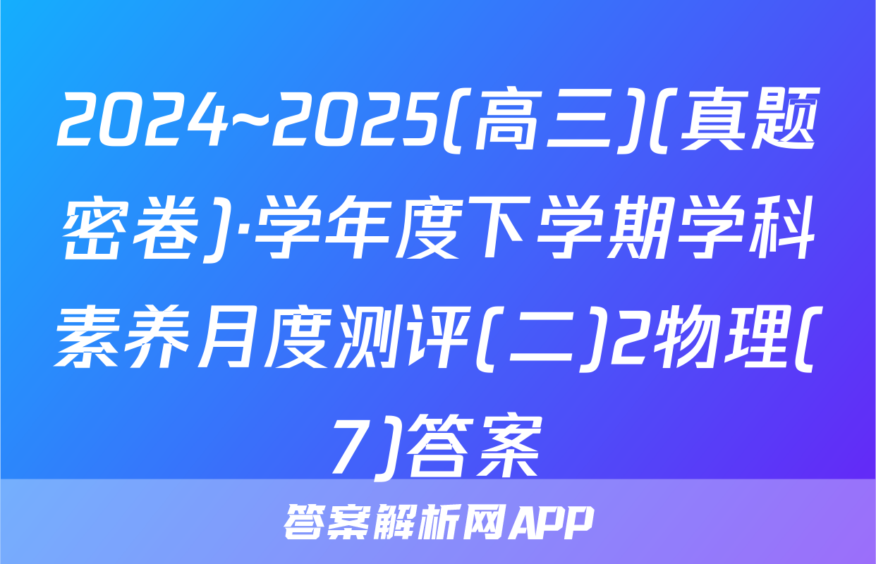 2024~2025(高三)(真题密卷)·学年度下学期学科素养月度测评(二)2物理(7)答案